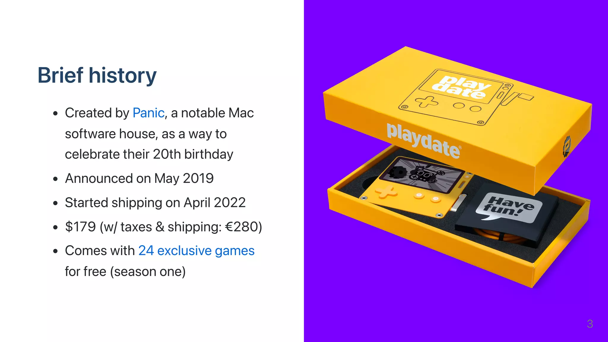 Briefhistory
CreatedbyPanic,anotableMac
softwarehouse,asawayto
celebratetheir20thbirthday
AnnouncedonMay2019
StartedshippingonApril2022
$179(w/taxes&shipping:€280)
Comeswith24exclusivegames
forfree(seasonone)
3
 