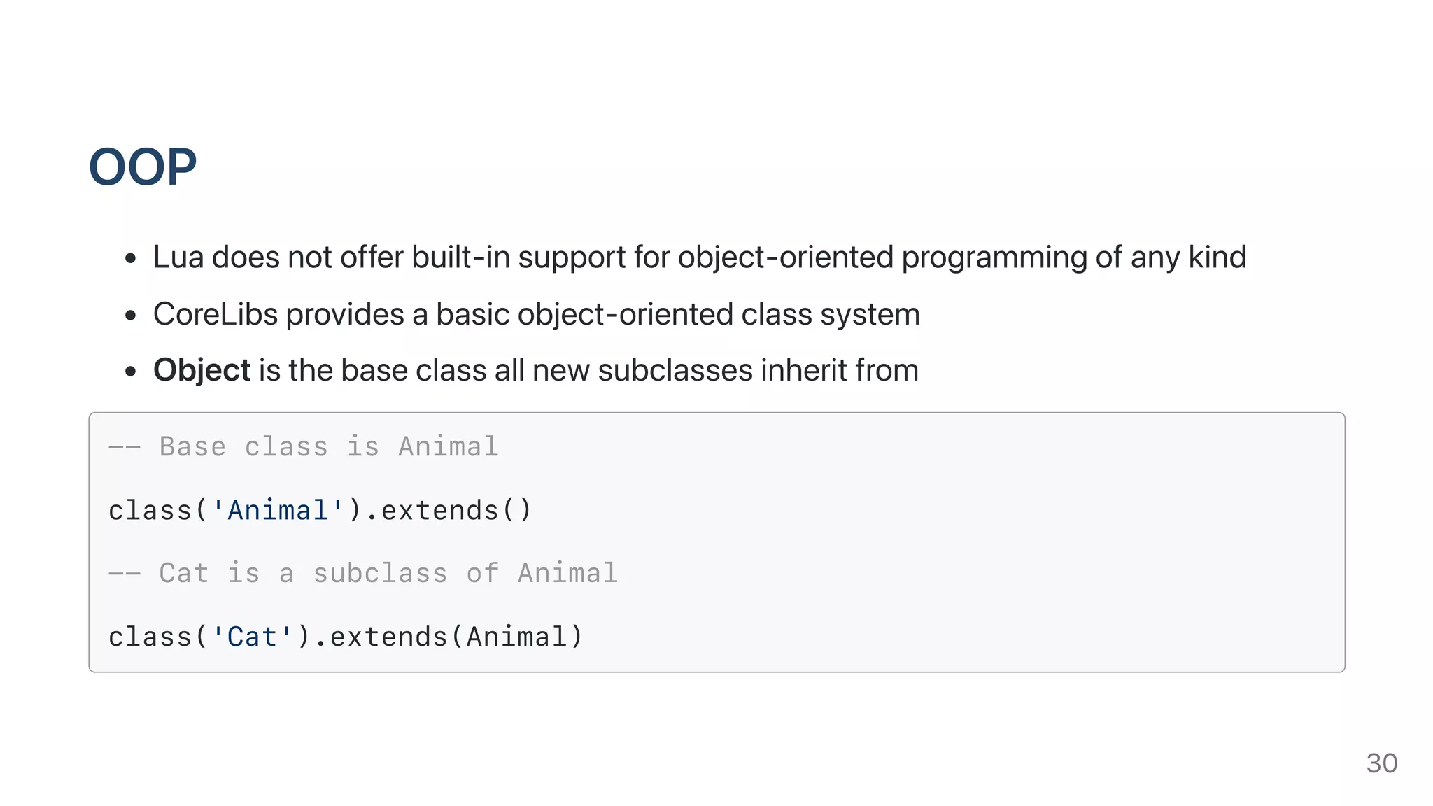 OOP
Luadoesnotofferbuilt-insupportforobject-orientedprogrammingofanykind
CoreLibsprovidesabasicobject-orientedclasssystem
Objectisthebaseclassallnewsubclassesinheritfrom
-- Base class is Animal
class('Animal').extends()
-- Cat is a subclass of Animal
class('Cat').extends(Animal)
30
 