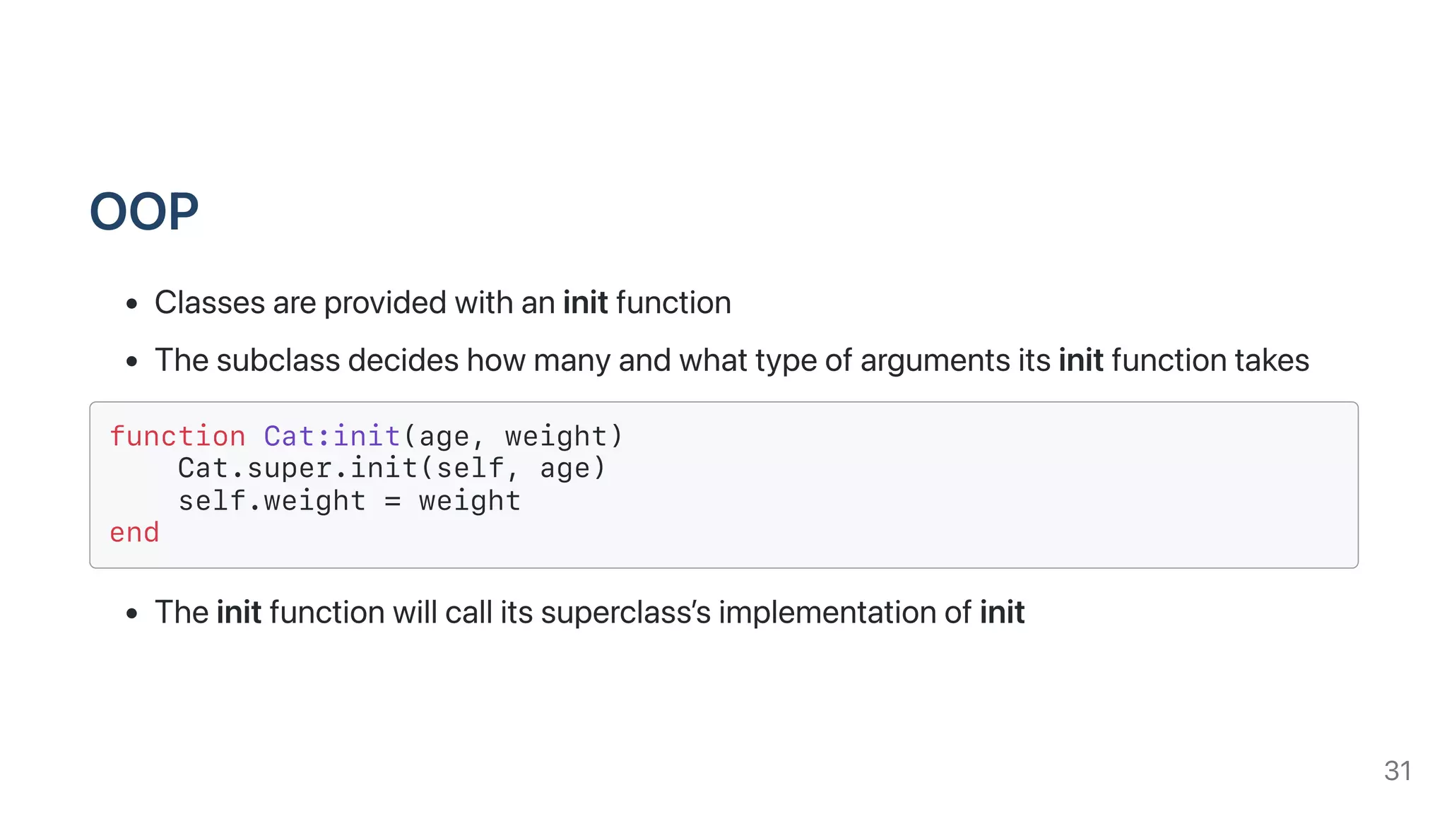 OOP
Classesareprovidedwithaninitfunction
Thesubclassdecideshowmanyandwhattypeofargumentsitsinitfunctiontakes
function Cat:init(age, weight)
Cat.super.init(self, age)
self.weight = weight
end
Theinitfunctionwillcallitssuperclass’simplementationofinit
31
 