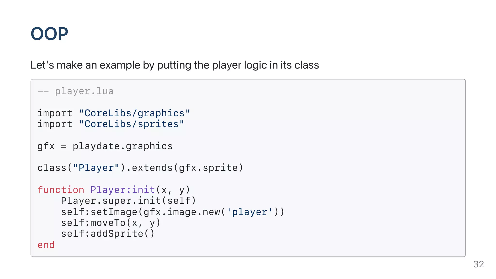 OOP
Let'smakeanexamplebyputtingtheplayerlogicinitsclass
-- player.lua
import "CoreLibs/graphics"
import "CoreLibs/sprites"
gfx = playdate.graphics
class("Player").extends(gfx.sprite)
function Player:init(x, y)
Player.super.init(self)
self:setImage(gfx.image.new('player'))
self:moveTo(x, y)
self:addSprite()
end
32
 