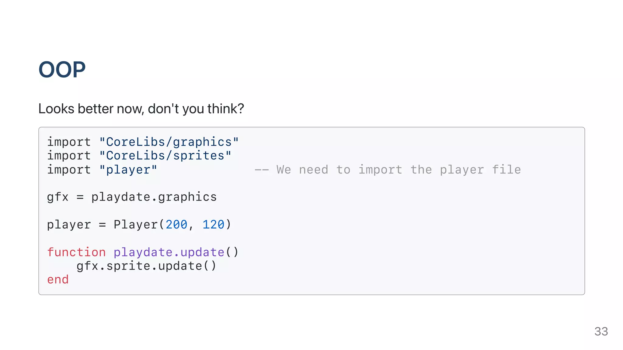 OOP
Looksbetternow,don'tyouthink?
import "CoreLibs/graphics"
import "CoreLibs/sprites"
import "player" -- We need to import the player file
gfx = playdate.graphics
player = Player(200, 120)
function playdate.update()
gfx.sprite.update()
end
33
 