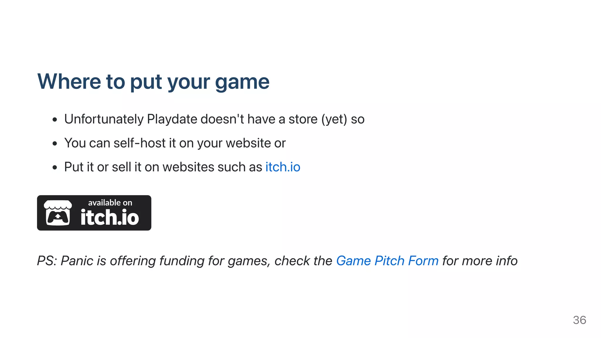 Wheretoputyourgame
UnfortunatelyPlaydatedoesn'thaveastore(yet)so
Youcanself-hostitonyourwebsiteor
Putitorsellitonwebsitessuchasitch.io
PS:Panicisofferingfundingforgames,checktheGamePitchFormformoreinfo
36
 