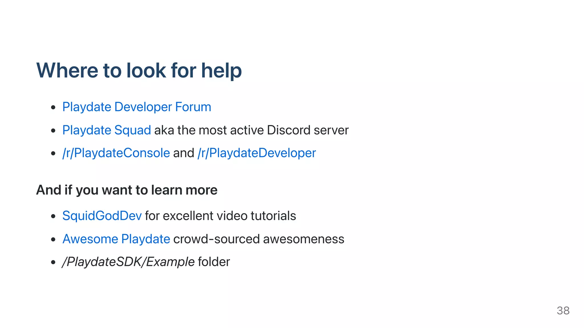 Wheretolookforhelp
PlaydateDeveloperForum
PlaydateSquadakathemostactiveDiscordserver
/r/PlaydateConsoleand/r/PlaydateDeveloper
Andifyouwanttolearnmore
SquidGodDevforexcellentvideotutorials
AwesomePlaydatecrowd-sourcedawesomeness
/PlaydateSDK/Examplefolder
38
 