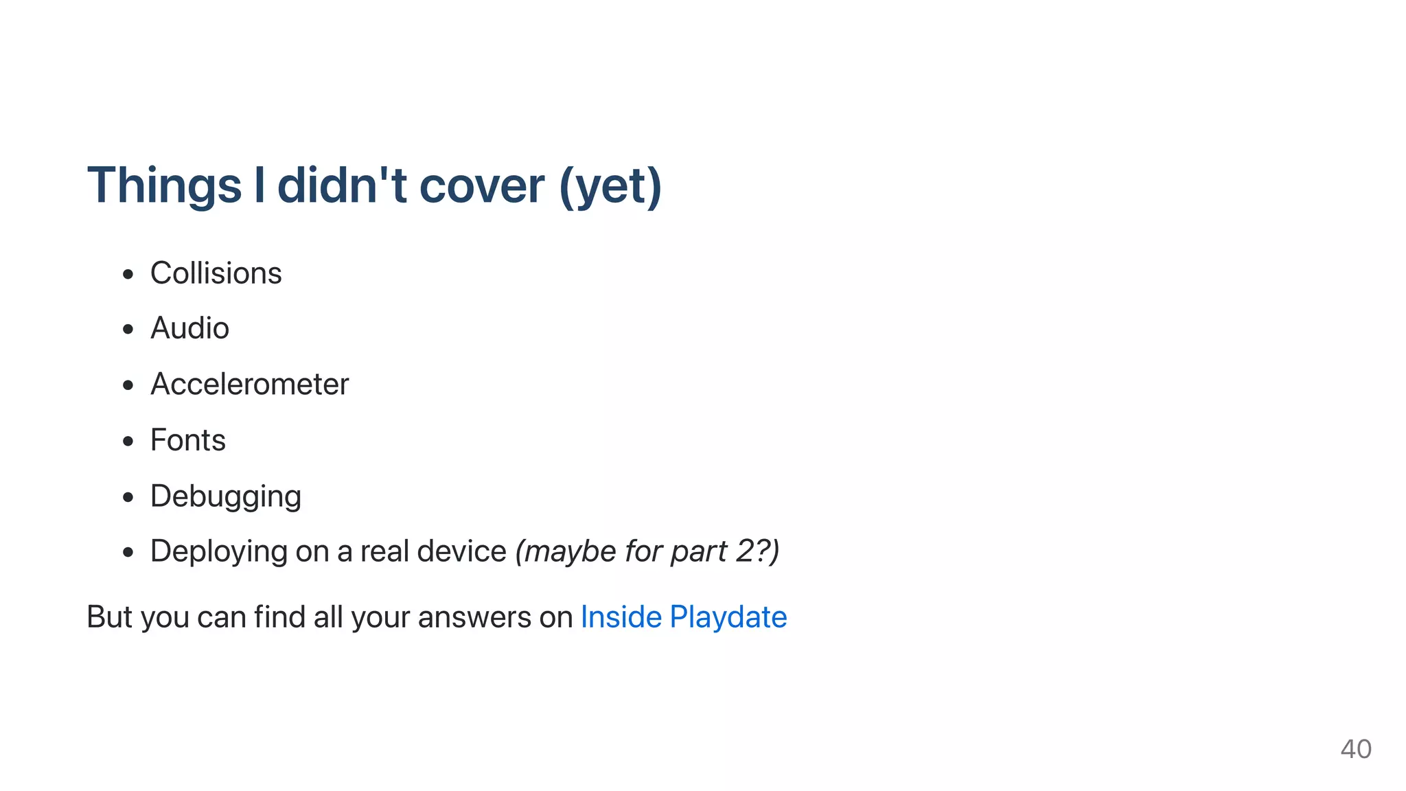 ThingsIdidn'tcover(yet)
Collisions
Audio
Accelerometer
Fonts
Debugging
Deployingonarealdevice(maybeforpart2?)
ButyoucanfindallyouranswersonInsidePlaydate
40
 