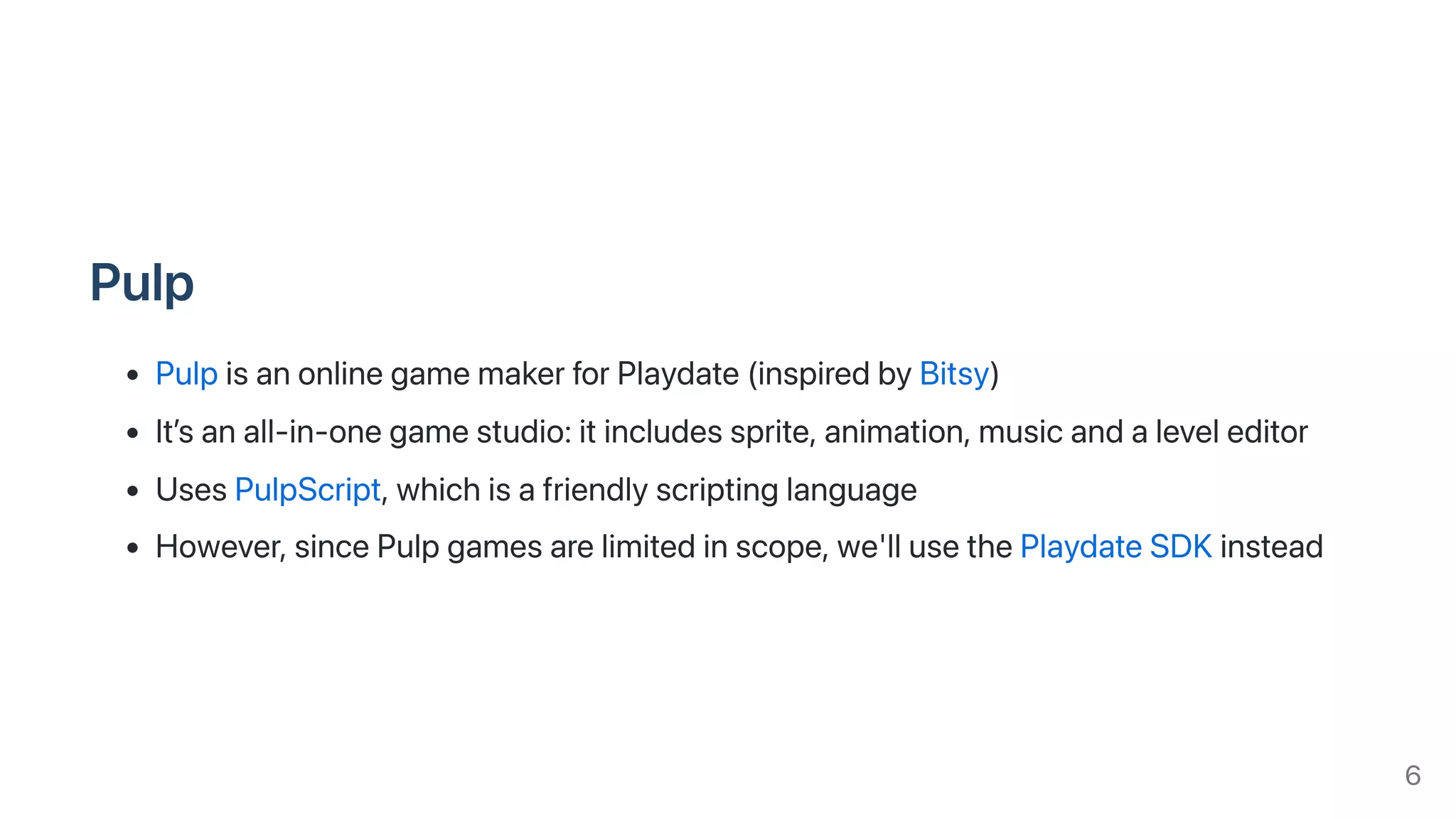 Pulp
PulpisanonlinegamemakerforPlaydate(inspiredbyBitsy)
It’sanall-in-onegamestudio:itincludessprite,animation,musicandaleveleditor
UsesPulpScript,whichisafriendlyscriptinglanguage
However,sincePulpgamesarelimitedinscope,we'llusethePlaydateSDKinstead
6
 
