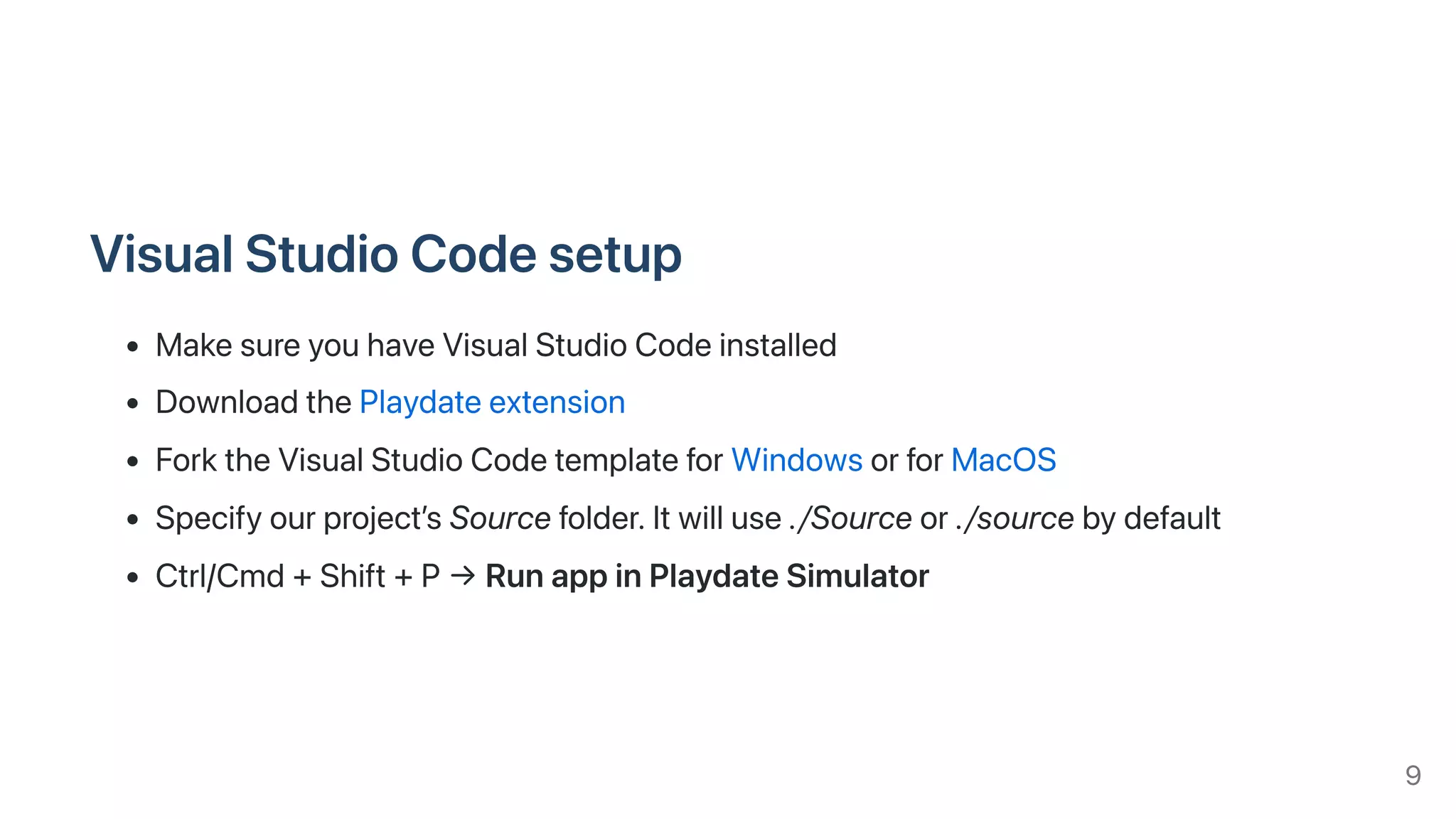 VisualStudioCodesetup
MakesureyouhaveVisualStudioCodeinstalled
DownloadthePlaydateextension
ForktheVisualStudioCodetemplateforWindowsorforMacOS
Specifyourproject’sSourcefolder.Itwilluse./Sourceor./sourcebydefault
Ctrl/Cmd+Shift+P→RunappinPlaydateSimulator
9
 