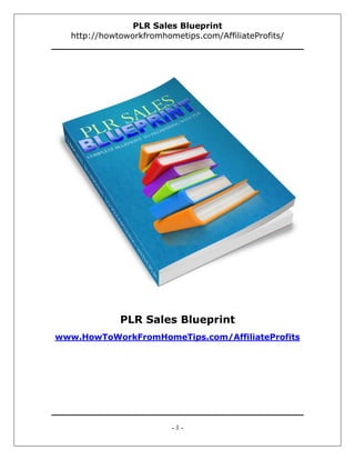 PLR Sales Blueprint
  http://howtoworkfromhometips.com/AffiliateProfits/




             PLR Sales Blueprint
www.HowToWorkFromHomeTips.com/AffiliateProfits




                         -1-
 