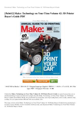 Download: Make: Technology on Your Time Volume 42: 3D Printer Buyer's Guide
[Pub612] Make: Technology on Your Time Volume 42: 3D Printer
Buyer's Guide PDF
From Maker Media, Inc
Make: Technology on Your Time Volume 42: 3D Printer Buyer's Guide
| #1427429 in Books | 2014-10-23 | Original language: English | PDF # 1 | 10.83 x .17 x 8.32l, .60 | File
type: PDF | 116 pages | File size: 31.Mb
I think that Make: Technology on Your Time Volume 42: 3D Printer Buyer's Guide are great because they are so
attention holding, I mean you know how people describe Make: Technology on Your Time Volume 42: 3D Printer
Buyer's Guide From Maker Media, Inc good books by saying they cant stop reading them, well, I really could not stop
reading. It is yet again another different look at an authors view.
The many reviews about Make: Technology on Your Time Volume 42: 3D Printer Buyer's Guide before purchasing it
in order to gage whether or not it would be worth my time, and all praised Make: Technology on Your Time Volume
42: 3D Printer Buyer's Guide:
 