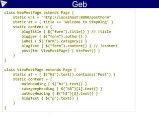 Case Study:
Cucumber
//…
Given(~/^we are on the create blog entry page$/) { ->
tester = new BlogTester('http://localhost:8080/postForm')
tester.checkTitle 'Welcome to SimpBlog'
}
When(~/^I have entered '([^']*)' as the title$/) { String title ->
formFields.title = title
}
When(~/^I have entered '([^']*)' into the content$/) { String content ->
formFields.content = content
}
When(~/^I have selected '([^']*)' as the category$/) { String category ->
formFields.category = category
}
When(~/^I click the 'Create Post' button$/) { ->
tester.postBlog(formFields)
}
Then(~/^I expect the entry to be posted$/) { ->
tester.checkHeadingMatches formFields.title
tester.checkSubheading 'Category', formFields.category
tester.checkPostText formFields.content
tester.checkSubheading 'Author', formFields.author
}
 