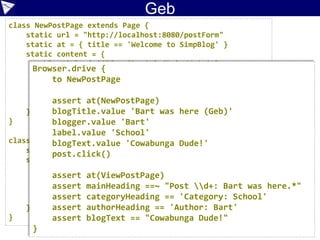 //…
Given(~/^we are on the create blog entry page$/) { ->
tester = new BlogTester('http://localhost:8080/postForm')
tester.checkTitle 'Welcome to SimpBlog'
}
When(~/^I have entered '([^']*)' as the title$/) { String title ->
formFields.title = title
}
When(~/^I have entered '([^']*)' into the content$/) { String content ->
formFields.content = content
}
When(~/^I have selected '([^']*)' as the category$/) { String category ->
formFields.category = category
}
When(~/^I click the 'Create Post' button$/) { ->
tester.postBlog(formFields)
}
Then(~/^I expect the entry to be posted$/) { ->
tester.checkHeadingMatches formFields.title
tester.checkSubheading 'Category', formFields.category
tester.checkPostText formFields.content
tester.checkSubheading 'Author', formFields.author
}
Feature: Use the blogging system
Scenario: Bart posts a new blog entry
Given we are on the create blog entry page
When I have entered 'Bart was here (Cuke Groovy)' as the title
And I have entered 'Cowabunga Dude!' into the content
And I have selected 'Home' as the category
And I have selected 'Bart' as the author
And I click the 'Create Post' button
Then I expect the entry to be posted
Case Study:
Cucumber
 