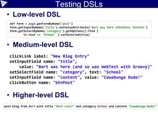 Case Study: Slim/FitNesse
package simpblog
import com.gargoylesoftware.htmlunit.WebClient
class NewBlogPost {
String author, title, content, category
private result
def execute() {
def client = new WebClient()
def page = client.getPage('http://localhost:8080/postForm')
assert 'Welcome to SimpBlog' == page.titleText
def form = page.getFormByName('post')
form.getInputByName('title').
setValueAttribute("$title (Slim)")
form.getSelectByName('author').getOptions().find{
it.text == author }.setSelected(true)
form.getSelectByName('category').getOptions().find{
it.text == category }.setSelected(true)
form.getTextAreaByName('content').setText(content)
result = form.getInputByName('btnPost').click()
}
def mainHeading() {
def m = result.getElementsByTagName('h1').item(0).textContent =~ /Post .*: (.*) ([^)]*)/
m[0][1]
}
 