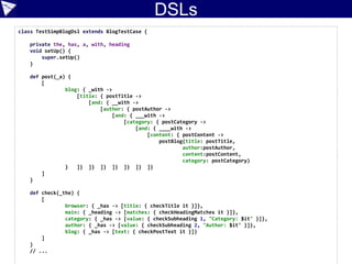 Testing DSLs
Low-level “DSL/fluent API”
Medium-level DSL
Higher-level DSL
post blog from Bart with title "Bart rulz!" and category School and content "Cowabunga Dude!"
def form = page.getFormByName('post')
form.getInputByName('title').setValueAttribute('Bart was here (HtmlUnit JUnit4)')
form.getSelectByName('category').getOptions().find {
it.text == 'School' }.setSelected(true)
 