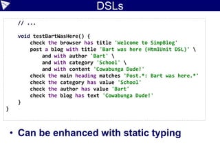 DSLs: Fluent API
class BlogTestCase extends GroovyTestCase {
def page
def lastResult
void setUp() {
page = new WebClient().getPage('http://localhost:8080/postForm')
}
def checkTitle(String title) {
assert title == page.titleText
}
def prepareBlog() {
new PrepareBlogEmpty()
}
// ...
}
 