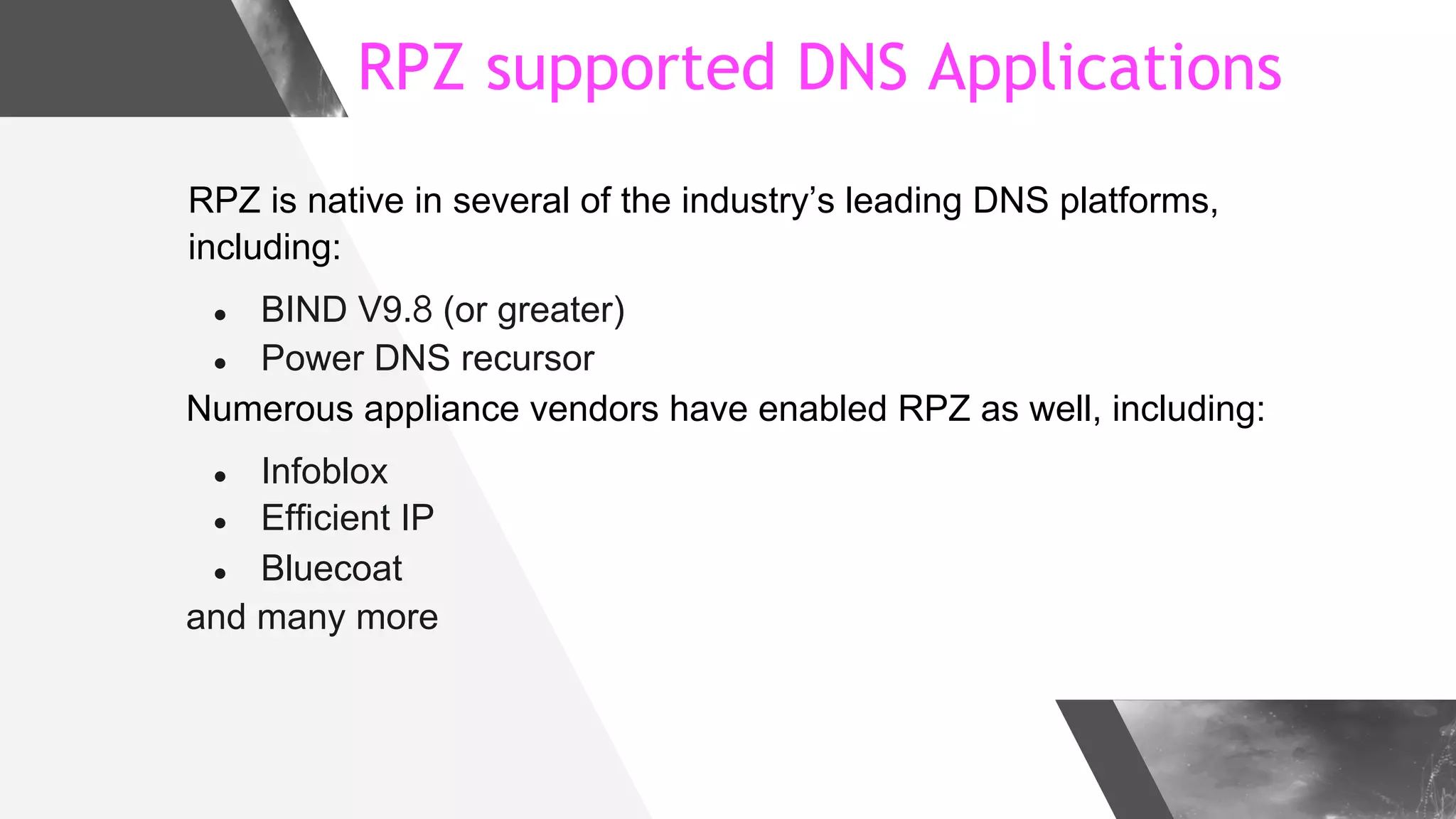 RPZ supported DNS Applications
RPZ is native in several of the industry’s leading DNS platforms,
including:
● BIND V9.8 (or greater)
● Power DNS recursor
Numerous appliance vendors have enabled RPZ as well, including:
● Infoblox
● Efficient IP
● Bluecoat
and many more
 