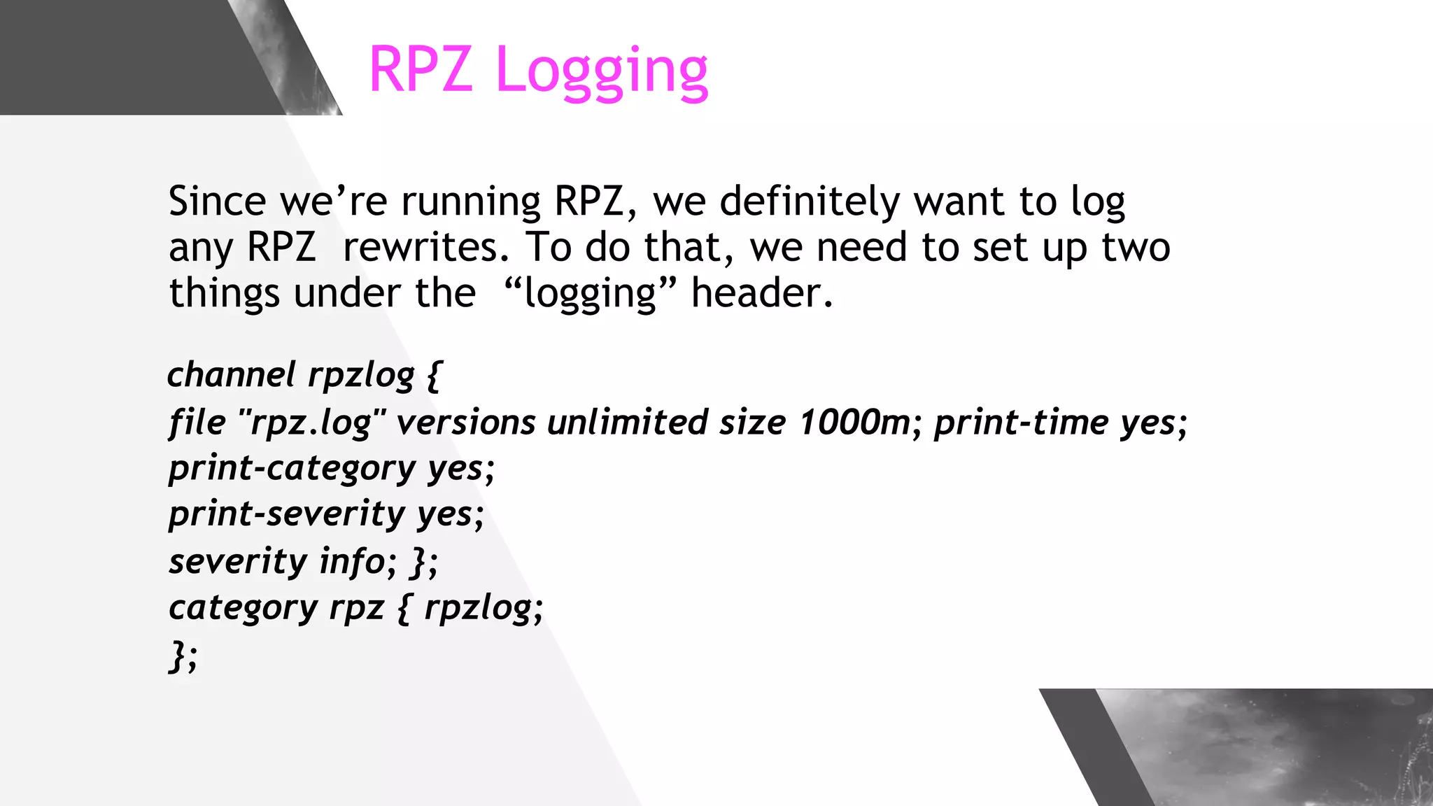 RPZ Logging
Since we’re running RPZ, we definitely want to log
any RPZ rewrites. To do that, we need to set up two
things under the “logging” header.
channel rpzlog {
file "rpz.log" versions unlimited size 1000m; print-time yes;
print-category yes;
print-severity yes;
severity info; };
category rpz { rpzlog;
};
 