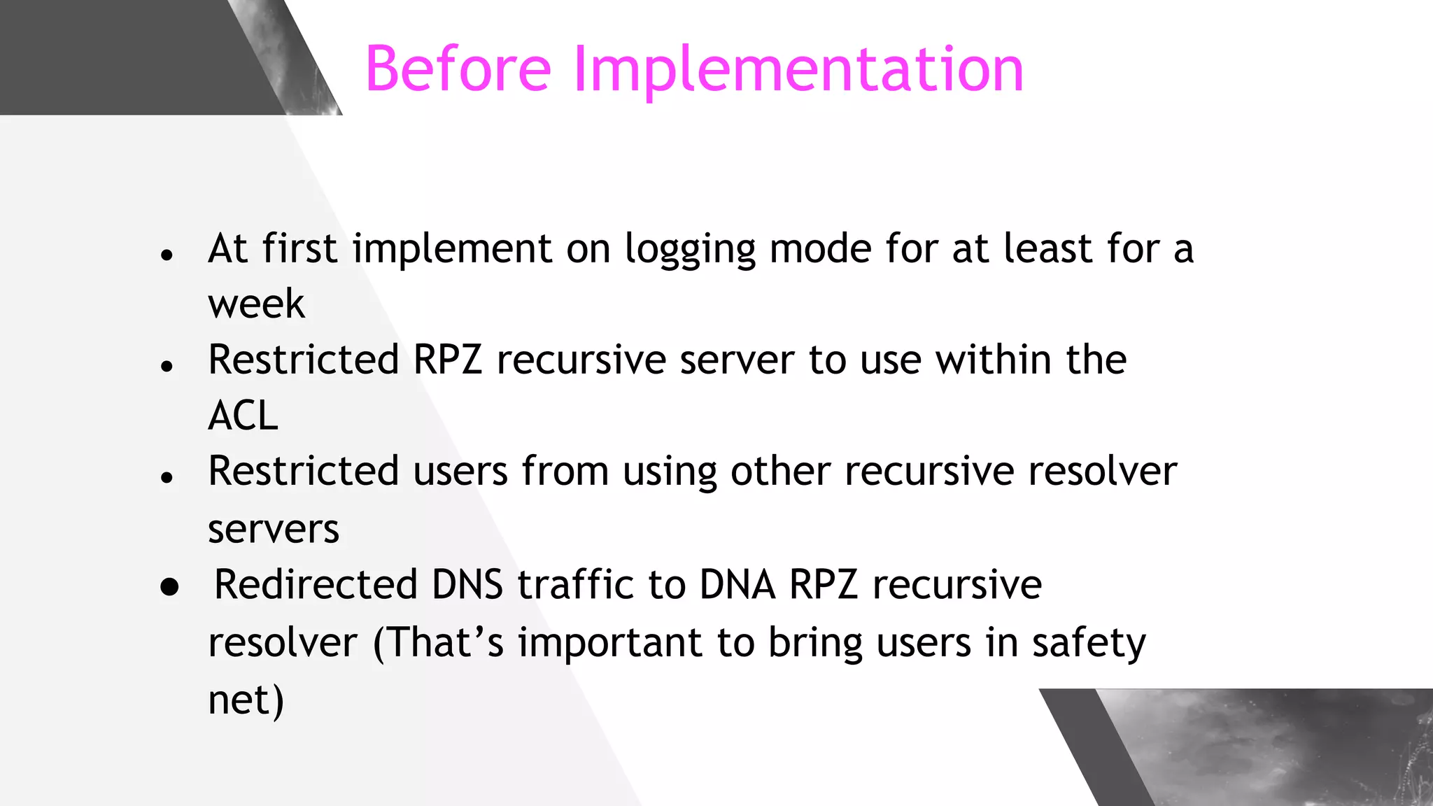 Before Implementation
● At first implement on logging mode for at least for a
week
● Restricted RPZ recursive server to use within the
ACL
● Restricted users from using other recursive resolver
servers
● Redirected DNS traffic to DNA RPZ recursive
resolver (That’s important to bring users in safety
net)
 