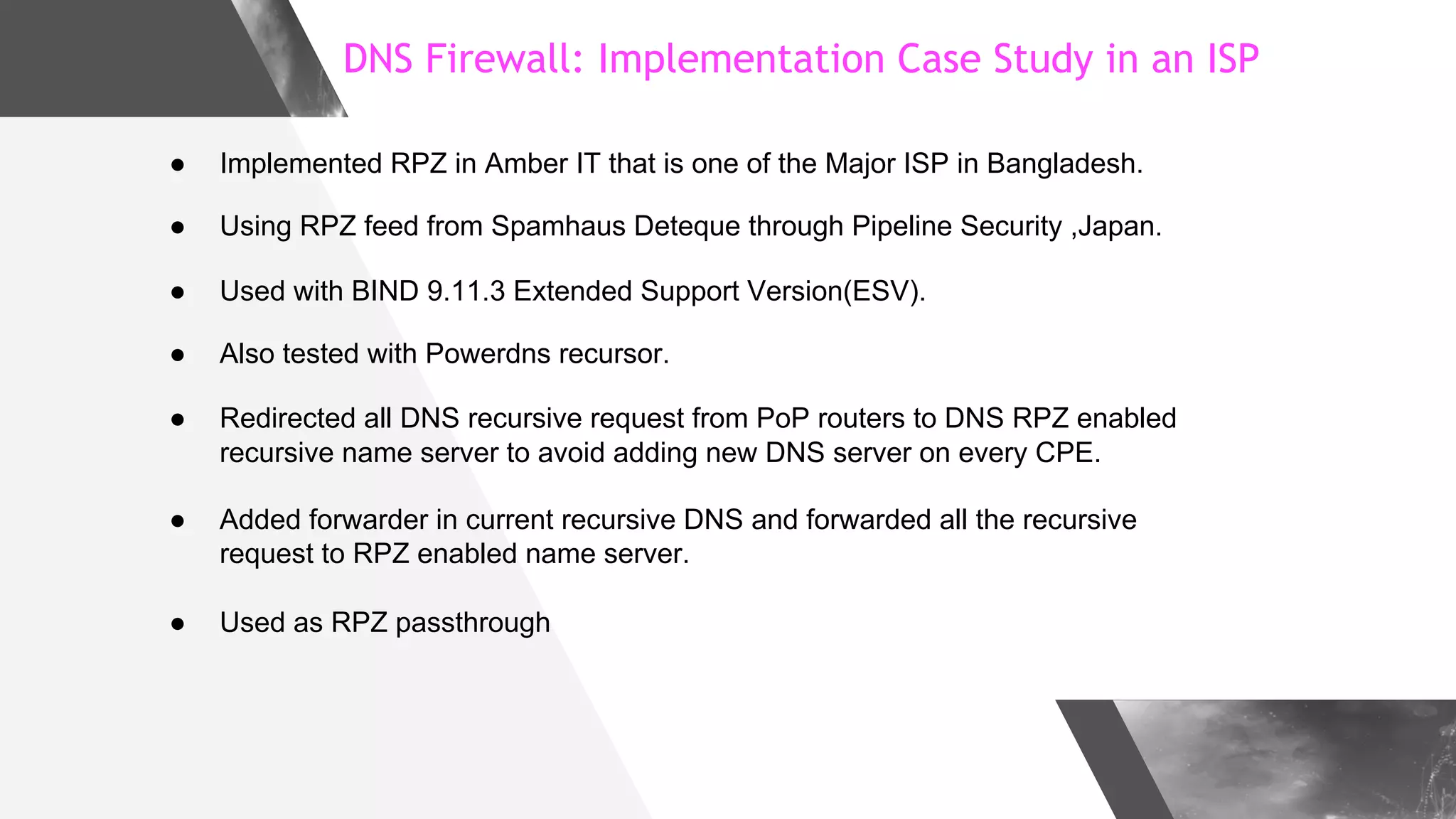 DNS Firewall: Implementation Case Study in an ISP
● Implemented RPZ in Amber IT that is one of the Major ISP in Bangladesh.
● Using RPZ feed from Spamhaus Deteque through Pipeline Security ,Japan.
● Used with BIND 9.11.3 Extended Support Version(ESV).
● Also tested with Powerdns recursor.
● Redirected all DNS recursive request from PoP routers to DNS RPZ enabled
recursive name server to avoid adding new DNS server on every CPE.
● Added forwarder in current recursive DNS and forwarded all the recursive
request to RPZ enabled name server.
● Used as RPZ passthrough
 