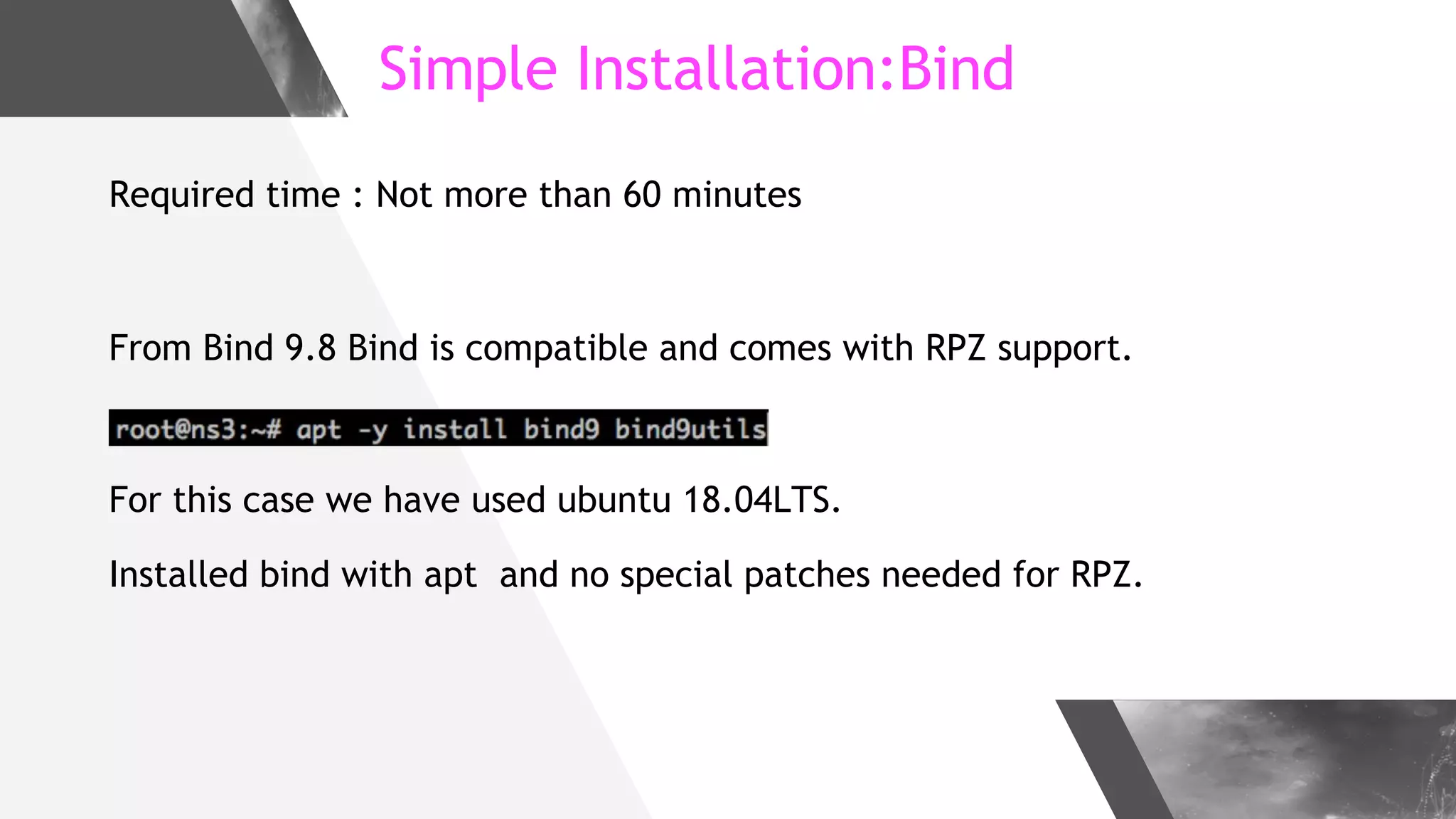 Simple Installation:Bind
Required time : Not more than 60 minutes
From Bind 9.8 Bind is compatible and comes with RPZ support.
For this case we have used ubuntu 18.04LTS.
Installed bind with apt and no special patches needed for RPZ.
 