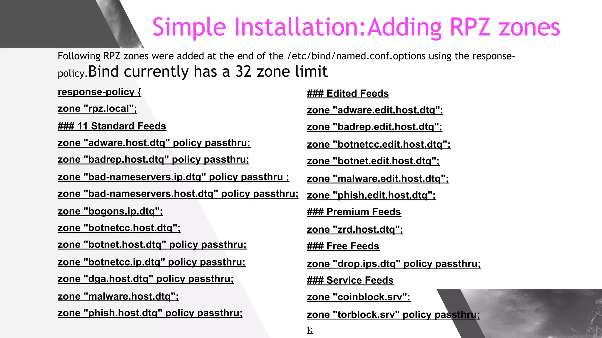 Simple Installation:Adding RPZ zones
Following RPZ zones were added at the end of the /etc/bind/named.conf.options using the response-
policy.Bind currently has a 32 zone limit
response-policy {
zone "rpz.local";
### 11 Standard Feeds
zone "adware.host.dtq" policy passthru;
zone "badrep.host.dtq" policy passthru;
zone "bad-nameservers.ip.dtq" policy passthru ;
zone "bad-nameservers.host.dtq" policy passthru;
zone "bogons.ip.dtq";
zone "botnetcc.host.dtq";
zone "botnet.host.dtq" policy passthru;
zone "botnetcc.ip.dtq" policy passthru;
zone "dga.host.dtq" policy passthru;
zone "malware.host.dtq";
zone "phish.host.dtq" policy passthru;
### Edited Feeds
zone "adware.edit.host.dtq";
zone "badrep.edit.host.dtq";
zone "botnetcc.edit.host.dtq";
zone "botnet.edit.host.dtq";
zone "malware.edit.host.dtq";
zone "phish.edit.host.dtq";
### Premium Feeds
zone "zrd.host.dtq";
### Free Feeds
zone "drop.ips.dtq" policy passthru;
### Service Feeds
zone "coinblock.srv";
zone "torblock.srv" policy passthru;
};
 
