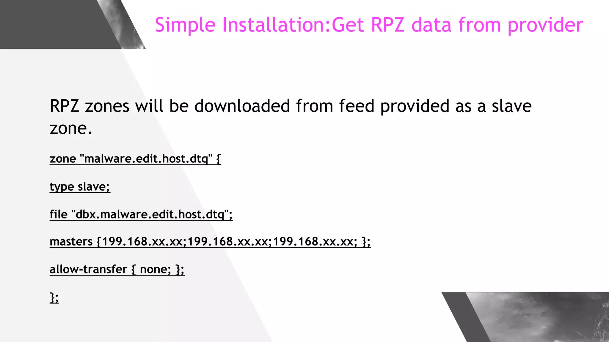 Simple Installation:Get RPZ data from provider
RPZ zones will be downloaded from feed provided as a slave
zone.
zone "malware.edit.host.dtq" {
type slave;
file "dbx.malware.edit.host.dtq";
masters {199.168.xx.xx;199.168.xx.xx;199.168.xx.xx; };
allow-transfer { none; };
};
 