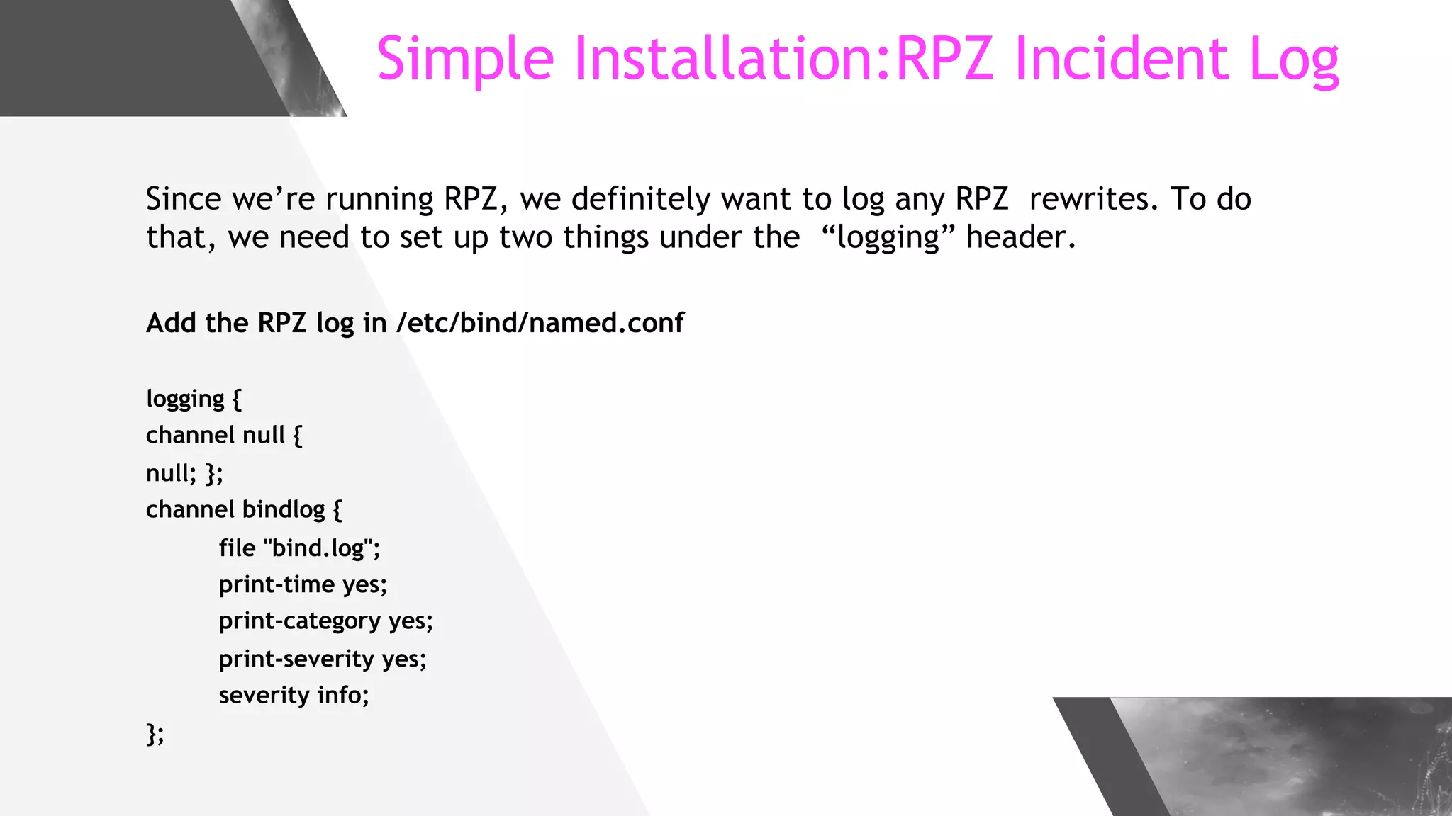 Simple Installation:RPZ Incident Log
Since we’re running RPZ, we definitely want to log any RPZ rewrites. To do
that, we need to set up two things under the “logging” header.
Add the RPZ log in /etc/bind/named.conf
logging {
channel null {
null; };
channel bindlog {
file "bind.log";
print-time yes;
print-category yes;
print-severity yes;
severity info;
};
 