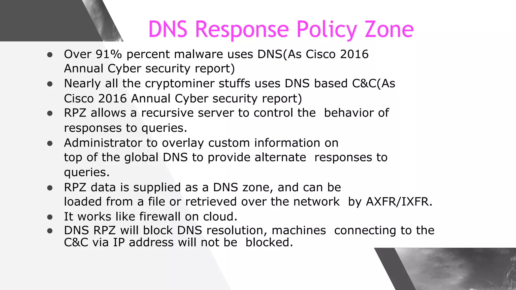 DNS Response Policy Zone
● Over 91% percent malware uses DNS(As Cisco 2016
Annual Cyber security report)
● Nearly all the cryptominer stuffs uses DNS based C&C(As
Cisco 2016 Annual Cyber security report)
● RPZ allows a recursive server to control the behavior of
responses to queries.
● Administrator to overlay custom information on
top of the global DNS to provide alternate responses to
queries.
● RPZ data is supplied as a DNS zone, and can be
loaded from a file or retrieved over the network by AXFR/IXFR.
● It works like firewall on cloud.
● DNS RPZ will block DNS resolution, machines connecting to the
C&C via IP address will not be blocked.
 