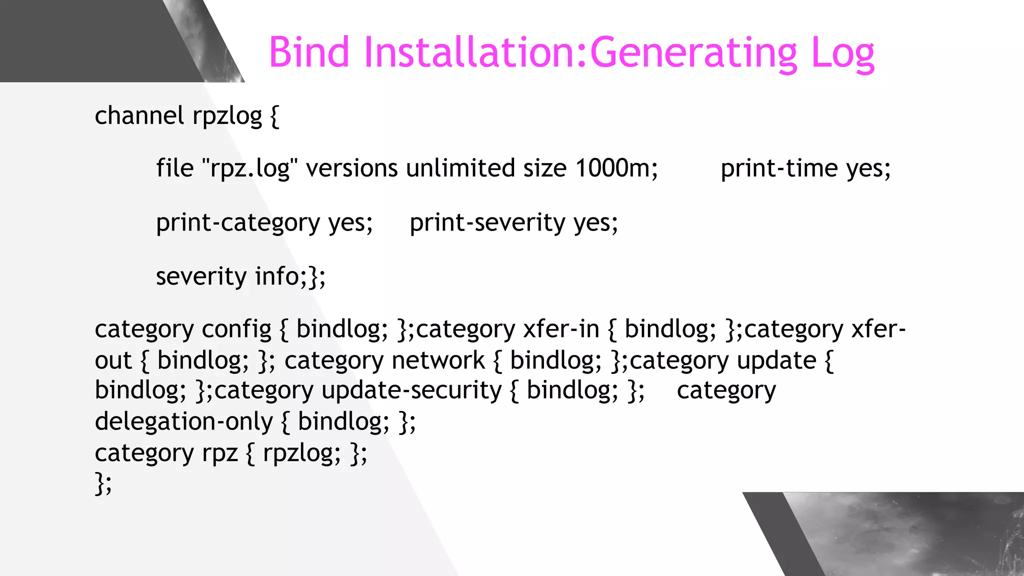 Bind Installation:Generating Log
channel rpzlog {
file "rpz.log" versions unlimited size 1000m; print-time yes;
print-category yes; print-severity yes;
severity info;};
category config { bindlog; };category xfer-in { bindlog; };category xfer-
out { bindlog; }; category network { bindlog; };category update {
bindlog; };category update-security { bindlog; }; category
delegation-only { bindlog; };
category rpz { rpzlog; };
};
 