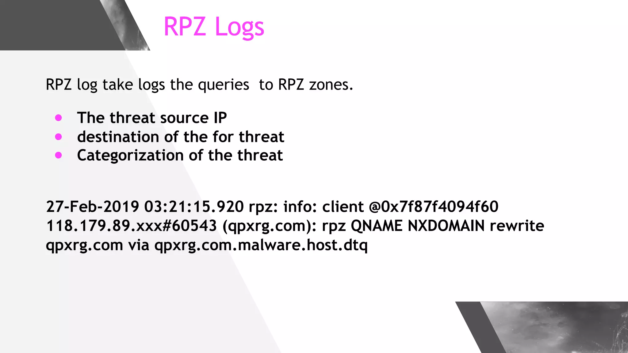 RPZ Logs
RPZ log take logs the queries to RPZ zones.
● The threat source IP
● destination of the for threat
● Categorization of the threat
27-Feb-2019 03:21:15.920 rpz: info: client @0x7f87f4094f60
118.179.89.xxx#60543 (qpxrg.com): rpz QNAME NXDOMAIN rewrite
qpxrg.com via qpxrg.com.malware.host.dtq
 