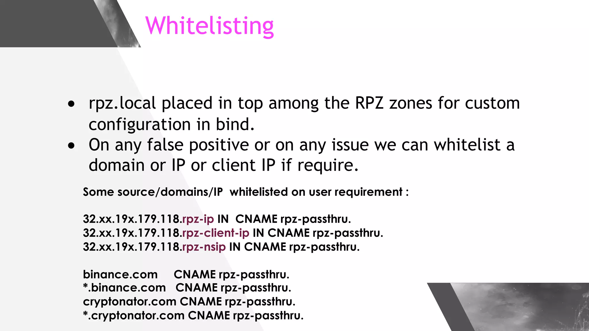 Whitelisting
● rpz.local placed in top among the RPZ zones for custom
configuration in bind.
● On any false positive or on any issue we can whitelist a
domain or IP or client IP if require.
Some source/domains/IP whitelisted on user requirement :
32.xx.19x.179.118.rpz-ip IN CNAME rpz-passthru.
32.xx.19x.179.118.rpz-client-ip IN CNAME rpz-passthru.
32.xx.19x.179.118.rpz-nsip IN CNAME rpz-passthru.
binance.com CNAME rpz-passthru.
*.binance.com CNAME rpz-passthru.
cryptonator.com CNAME rpz-passthru.
*.cryptonator.com CNAME rpz-passthru.
 