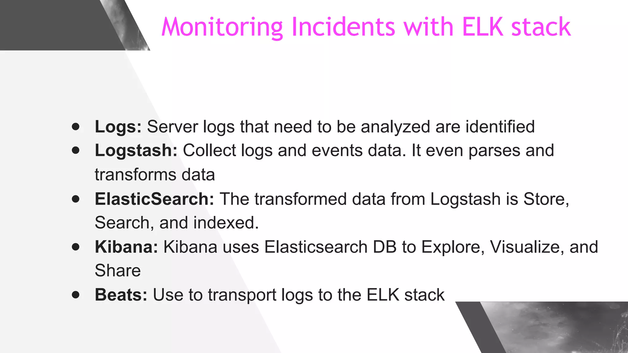 Monitoring Incidents with ELK stack
● Logs: Server logs that need to be analyzed are identified
● Logstash: Collect logs and events data. It even parses and
transforms data
● ElasticSearch: The transformed data from Logstash is Store,
Search, and indexed.
● Kibana: Kibana uses Elasticsearch DB to Explore, Visualize, and
Share
● Beats: Use to transport logs to the ELK stack
 