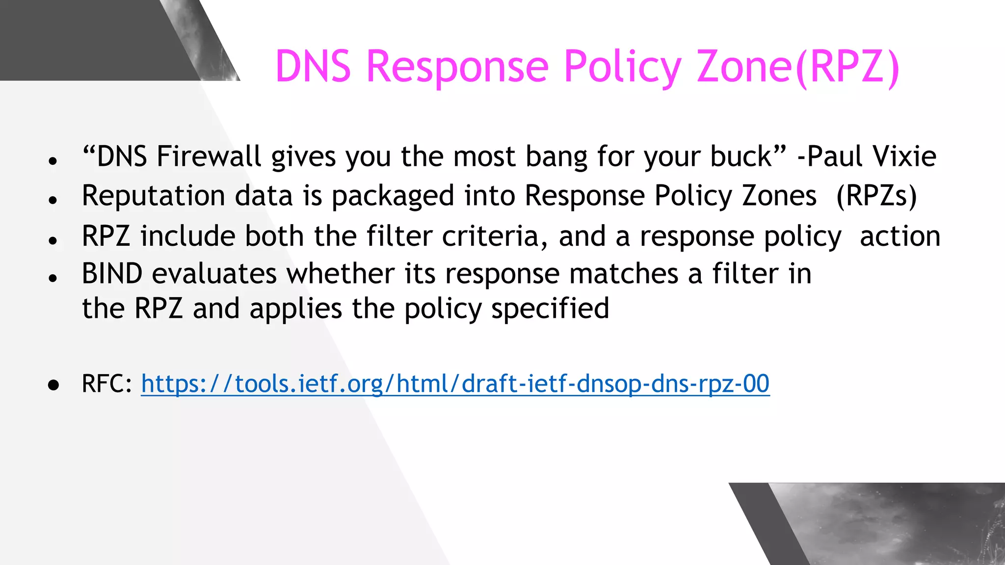 DNS Response Policy Zone(RPZ)
● “DNS Firewall gives you the most bang for your buck” -Paul Vixie
● Reputation data is packaged into Response Policy Zones (RPZs)
● RPZ include both the filter criteria, and a response policy action
● BIND evaluates whether its response matches a filter in
the RPZ and applies the policy specified
● RFC: https://tools.ietf.org/html/draft-ietf-dnsop-dns-rpz-00
 