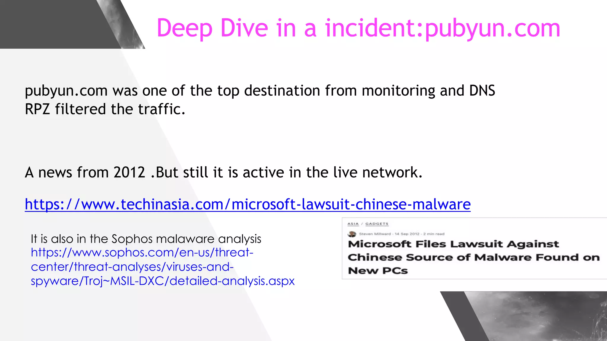 Deep Dive in a incident:pubyun.com
pubyun.com was one of the top destination from monitoring and DNS
RPZ filtered the traffic.
A news from 2012 .But still it is active in the live network.
https://www.techinasia.com/microsoft-lawsuit-chinese-malware
It is also in the Sophos malaware analysis
https://www.sophos.com/en-us/threat-
center/threat-analyses/viruses-and-
spyware/Troj~MSIL-DXC/detailed-analysis.aspx
 