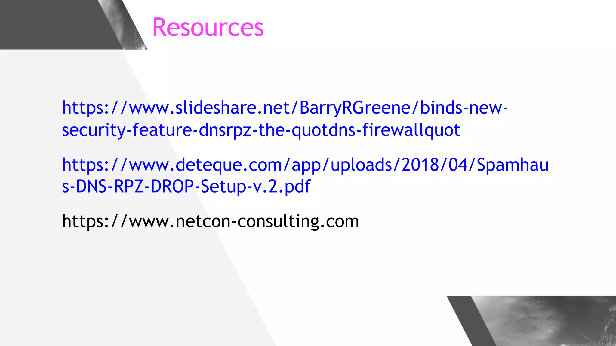 Resources
https://www.slideshare.net/BarryRGreene/binds-new-
security-feature-dnsrpz-the-quotdns-firewallquot
https://www.deteque.com/app/uploads/2018/04/Spamhau
s-DNS-RPZ-DROP-Setup-v.2.pdf
https://www.netcon-consulting.com
 