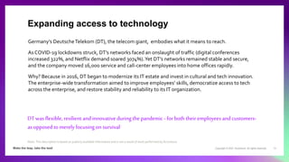 Copyright © 2021 Accenture. All rights reserved. 13
Germany’s DeutscheTelekom (DT), the telecom giant, embodies what it means to reach.
As COVID-19 lockdowns struck, DT’s networks faced an onslaught of traffic (digital conferences
increased 322%, and Netflix demand soared 3074%).Yet DT’s networks remained stable and secure,
and the company moved 16,000 service and call-center employees into home offices rapidly.
Why? Because in 2016, DT began to modernize its IT estate and invest in cultural and tech innovation.
The enterprise-wide transformation aimed to improve employees’ skills, democratize access to tech
across the enterprise, and restore stability and reliability to its IT organization.
DT was flexible, resilient and innovative during the pandemic - for both their employees and customers-
as opposed to merely focusing on survival
Expanding access to technology
Note: This description is based on publicly available information and is not a result of work performed by Accenture.
 