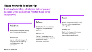 Reach
Expand access to technology across
functions and embrace a broader
value agenda
Where to start
Scale technology and talent based
on value to reach beyond
traditional business priorities.
Reframe
Shift the focus to innovation and
collaborate with partners and
platforms
Where to start
Flip the IT budget allocation to
innovation and freed-up capital to
further invest in new
technology innovation.
Replatform
Build Systems Strength by moving
to and innovating in the cloud
Where to start
Migrate and modernize your IT
landscape with cloud through
careful assessment and
prioritization.
100%
Steps towards leadership
Evolving technology strategies deliver greater
success when companies master these three
imperatives
14
 