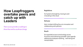 7
Theirsuccess provides a roadmap to
those that need to acceleratechange
Replatform
for Systems Strength by moving to and
innovating in the cloud
Reframe
their mindset shifting focus to innovation and
collaborating with partners
Reach
for expanded access to technology across
functions and embracing a broader value agenda
addressing employee reskilling, well-being and
mental health.
How Leapfroggers
overtake peers and
catch up with
Leaders
 