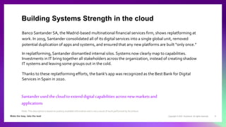 Copyright © 2021 Accenture. All rights reserved. 9
Banco Santander SA, the Madrid-based multinational financial services firm, shows replatforming at
work. In 2019, Santander consolidated all of its digital services into a single global unit, removed
potential duplication of apps and systems, and ensured that any new platforms are built “only once.”
In replatforming, Santander dismantled internal silos. Systems now clearly map to capabilities.
Investments in IT bring together all stakeholders across the organization, instead of creating shadow
IT systems and leaving some groups out in the cold.
Thanks to these replatforming efforts, the bank's app was recognized as the Best Bank for Digital
Services in Spain in 2020.
Santanderused the cloud to extend digital capabilities across newmarkets and
applications
Building Systems Strength in the cloud
Note: This description is based on publicly available information and is not a result of work performed by Accenture.
 
