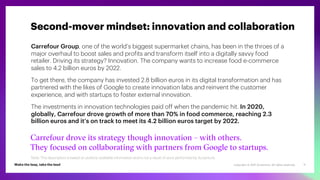Copyright © 2021 Accenture. All rights reserved. 11
Carrefour Group, one of the world’s biggest supermarket chains, has been in the throes of a
major overhaul to boost sales and profits and transform itself into a digitally savvy food
retailer. Driving its strategy? Innovation. The company wants to increase food e-commerce
sales to 4.2 billion euros by 2022.
To get there, the company has invested 2.8 billion euros in its digital transformation and has
partnered with the likes of Google to create innovation labs and reinvent the customer
experience, and with startups to foster external innovation.
The investments in innovation technologies paid off when the pandemic hit. In 2020,
globally, Carrefour drove growth of more than 70% in food commerce, reaching 2.3
billion euros and it’s on track to meet its 4.2 billion euros target by 2022.
Carrefour drove its strategy though innovation – with others.
They focused on collaborating with partners from Google to startups.
Second-mover mindset: innovation and collaboration
Note: This description is based on publicly available information and is not a result of work performed by Accenture.
 