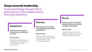 Reach
Expand access to technology
across functions and embrace
a broader value agenda
Where to start
Scale technology and talent
based on value to reach beyond
traditional business priorities.
Reframe
Shift the focus to innovation
and collaborate with partners
and platforms
Where to start
Flip the IT budget allocation to
innovation and freed-up capital
to further invest in new
technology innovation.
Replatform
Build Systems Strength by
moving to and innovating in
the cloud
Where to start
Migrate and modernize your IT
landscape with cloud through
careful assessment and
prioritization.
100%
Steps towards leadership
Evolving technology strategies deliver
greater success when companies master
these three imperatives
14
 