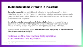 Copyright © 2021 Accenture. All rights reserved. 9
Banco Santander SA, the Madrid-based multinational financial services firm, shows
replatforming at work. In 2019, Santander consolidated all of its digital services into a single
global unit, removed potential duplication of apps and systems, and ensured that any new
platforms are built “only once.”
In replatforming, Santander dismantled internal silos. Systems now clearly map to
capabilities. Investments in IT bring together all stakeholders across the organization,
instead of creating shadow IT systems and leaving some groups out in the cold.
Thanks to these replatforming efforts, the bank's app was recognized as the Best Bank for
Digital Services in Spain in 2020.
Santander used the cloud to extend digital capabilities
across new markets and applications
Building Systems Strength in the cloud
Note: This description is based on publicly available information and is not a result of work performed by Accenture.
 