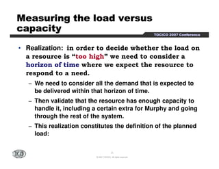 TTTTOOOOCCCCIIIICCCCOOOO 2222000000007777 CCCCoooonnnnffffeeeerrrreeeennnncccceeee 
MMMMMMMMeeeeeeeeaaaaaaaassssssssuuuuuuuurrrrrrrriiiiiiiinnnnnnnngggggggg tttttttthhhhhhhheeeeeeee llllllllooooooooaaaaaaaadddddddd vvvvvvvveeeeeeeerrrrrrrrssssssssuuuuuuuussssssss 
ccccccccaaaaaaaappppppppaaaaaaaacccccccciiiiiiiittttttttyyyyyyyy 
• Realization: in order to decide whether the load on 
a resource is “too high” we need to consider a 
horizon of time where we expect the resource to 
respond to a need. 
− We need to consider all the demand that is expected to 
be delivered within that horizon of time. 
− Then validate that the resource has enough capacity to 
handle it, including a certain extra for Murphy and going 
through the rest of the system. 
− This realization constitutes the definition of the planned 
11 
© 2007 TOCICO. All rights reserved. 
load: 
 