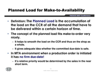 PPPPPPPPllllllllaaaaaaaannnnnnnnnnnnnnnneeeeeeeedddddddd LLLLLLLLooooooooaaaaaaaadddddddd ffffffffoooooooorrrrrrrr MMMMMMMMaaaaaaaakkkkkkkkeeeeeeee-ttttttttoooooooo-AAAAAAAAvvvvvvvvaaaaaaaaiiiiiiiillllllllaaaaaaaabbbbbbbbiiiiiiiilllllllliiiiiiiittttttttyyyyyyyy 
TTTTOOOOCCCCIIIICCCCOOOO 2222000000007777 CCCCoooonnnnffffeeeerrrreeeennnncccceeee 
• Definition: The Planned Load is the accumulation of 
the load on the CCR of all the demand that have to 
be delivered within a certain horizon of time. 
• The concept of the planned load fits make-to-order very 
nicely. 
− It helps to smooth the load on the CCR and thus on the shop as 
12 
© 2007 TOCICO. All rights reserved. 
a whole. 
− It gives adequate idea whether the committed due-date is safe. 
• In MTA environment when a production order is initiated 
it has no firm due-date! 
− It’s relative priority would be determined by the sales in the near 
short term. 
 