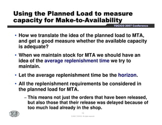 UUUUUUUUssssssssiiiiiiiinnnnnnnngggggggg tttttttthhhhhhhheeeeeeee PPPPPPPPllllllllaaaaaaaannnnnnnnnnnnnnnneeeeeeeedddddddd LLLLLLLLooooooooaaaaaaaadddddddd ttttttttoooooooo mmmmmmmmeeeeeeeeaaaaaaaassssssssuuuuuuuurrrrrrrreeeeeeee 
ccccccccaaaaaaaappppppppaaaaaaaacccccccciiiiiiiittttttttyyyyyyyy ffffffffoooooooorrrrrrrr MMMMMMMMaaaaaaaakkkkkkkkeeeeeeee-ttttttttoooooooo-AAAAAAAAvvvvvvvvaaaaaaaaiiiiiiiillllllllaaaaaaaabbbbbbbbiiiiiiiilllllllliiiiiiiittttttttyyyyyyyy 
TTTTOOOOCCCCIIIICCCCOOOO 2222000000007777 CCCCoooonnnnffffeeeerrrreeeennnncccceeee 
• How we translate the idea of the planned load to MTA, 
and get a good measure whether the available capacity 
is adequate? 
• When we maintain stock for MTA we should have an 
idea of the average replenishment time we try to 
maintain. 
• Let the average replenishment time be the horizon. 
• All the replenishment requirements be considered in 
the planned load for MTA. 
− This means not just the orders that have been released, 
but also those that their release was delayed because of 
too much load already in the shop. 
13 
© 2007 TOCICO. All rights reserved. 
 