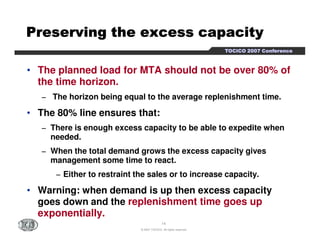 PPPPPPPPrrrrrrrreeeeeeeesssssssseeeeeeeerrrrrrrrvvvvvvvviiiiiiiinnnnnnnngggggggg tttttttthhhhhhhheeeeeeee eeeeeeeexxxxxxxxcccccccceeeeeeeessssssssssssssss ccccccccaaaaaaaappppppppaaaaaaaacccccccciiiiiiiittttttttyyyyyyyy 
TTTTOOOOCCCCIIIICCCCOOOO 2222000000007777 CCCCoooonnnnffffeeeerrrreeeennnncccceeee 
• The planned load for MTA should not be over 80% of 
the time horizon. 
− The horizon being equal to the average replenishment time. 
• The 80% line ensures that: 
− There is enough excess capacity to be able to expedite when 
14 
© 2007 TOCICO. All rights reserved. 
needed. 
− When the total demand grows the excess capacity gives 
management some time to react. 
− Either to restraint the sales or to increase capacity. 
• Warning: when demand is up then excess capacity 
goes down and the replenishment time goes up 
exponentially. 
 