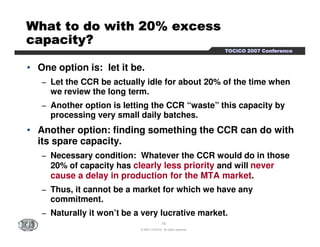 TTTTOOOOCCCCIIIICCCCOOOO 2222000000007777 CCCCoooonnnnffffeeeerrrreeeennnncccceeee 
WWWWWWWWhhhhhhhhaaaaaaaatttttttt ttttttttoooooooo ddddddddoooooooo wwwwwwwwiiiiiiiitttttttthhhhhhhh 2222222200000000%%%%%%%% eeeeeeeexxxxxxxxcccccccceeeeeeeessssssssssssssss 
ccccccccaaaaaaaappppppppaaaaaaaacccccccciiiiiiiittttttttyyyyyyyy???????? 
• One option is: let it be. 
− Let the CCR be actually idle for about 20% of the time when 
we review the long term. 
− Another option is letting the CCR “waste” this capacity by 
processing very small daily batches. 
• Another option: finding something the CCR can do with 
its spare capacity. 
− Necessary condition: Whatever the CCR would do in those 
20% of capacity has clearly less priority and will never 
cause a delay in production for the MTA market. 
− Thus, it cannot be a market for which we have any 
16 
© 2007 TOCICO. All rights reserved. 
commitment. 
− Naturally it won’t be a very lucrative market. 
 