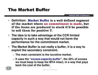 TTTTOOOOCCCCIIIICCCCOOOO 2222000000007777 CCCCoooonnnnffffeeeerrrreeeennnncccceeee 
TTTTTTTThhhhhhhheeeeeeee MMMMMMMMaaaaaaaarrrrrrrrkkkkkkkkeeeeeeeetttttttt BBBBBBBBuuuuuuuuffffffffffffffffeeeeeeeerrrrrrrr 
• Definition: Market Buffer is a well defined segment 
of the market where no commitment is made, but 
if the items are produced to stock it’d be possible 
to sell them for positive T. 
• The idea is to take advantage of the CCR limited 
capacity in such a way that would not harm the 
performance for the commitment market. 
• The Market Buffer is not really a buffer, it is a way to 
exploit the secondary constraint. 
− The main constraint is the lucrative market. 
− It uses the “excess-capacity-buffer”, the 20% of excess 
we must keep to keep the MTA intact, in a way that pays 
back the cost of the buffer. 
17 
© 2007 TOCICO. All rights reserved. 
 