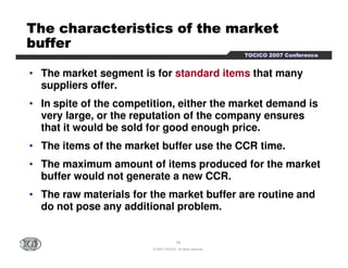 TTTTTTTThhhhhhhheeeeeeee cccccccchhhhhhhhaaaaaaaarrrrrrrraaaaaaaacccccccctttttttteeeeeeeerrrrrrrriiiiiiiissssssssttttttttiiiiiiiiccccccccssssssss ooooooooffffffff tttttttthhhhhhhheeeeeeee mmmmmmmmaaaaaaaarrrrrrrrkkkkkkkkeeeeeeeetttttttt 
bbbbbbbbuuuuuuuuffffffffffffffffeeeeeeeerrrrrrrr 
TTTTOOOOCCCCIIIICCCCOOOO 2222000000007777 CCCCoooonnnnffffeeeerrrreeeennnncccceeee 
• The market segment is for standard items that many 
suppliers offer. 
• In spite of the competition, either the market demand is 
very large, or the reputation of the company ensures 
that it would be sold for good enough price. 
• The items of the market buffer use the CCR time. 
• The maximum amount of items produced for the market 
buffer would not generate a new CCR. 
• The raw materials for the market buffer are routine and 
do not pose any additional problem. 
18 
© 2007 TOCICO. All rights reserved. 
 