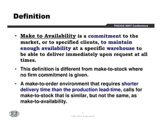 TTTTOOOOCCCCIIIICCCCOOOO 2222000000007777 CCCCoooonnnnffffeeeerrrreeeennnncccceeee 
DDDDDDDDeeeeeeeeffffffffiiiiiiiinnnnnnnniiiiiiiittttttttiiiiiiiioooooooonnnnnnnn 
• Make to Availability is a commitment to the 
market, or to specified clients, to maintain 
enough availability at a specific warehouse to 
be able to deliver immediately upon request at all 
times. 
• This definition is different from make-to-stock where 
no firm commitment is given. 
• A make-to-order environment that requires shorter 
delivery time than the production lead-time, calls for 
make-to-stock that is similar, but not the same, as 
make-to-availability. 
2 
© 2007 TOCICO. All rights reserved. 
 
