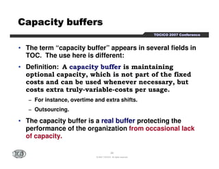TTTTOOOOCCCCIIIICCCCOOOO 2222000000007777 CCCCoooonnnnffffeeeerrrreeeennnncccceeee 
CCCCCCCCaaaaaaaappppppppaaaaaaaacccccccciiiiiiiittttttttyyyyyyyy bbbbbbbbuuuuuuuuffffffffffffffffeeeeeeeerrrrrrrrssssssss 
• The term “capacity buffer” appears in several fields in 
TOC. The use here is different: 
• Definition: A capacity buffer is maintaining 
optional capacity, which is not part of the fixed 
costs and can be used whenever necessary, but 
costs extra truly-variable-costs per usage. 
− For instance, overtime and extra shifts. 
− Outsourcing. 
• The capacity buffer is a real buffer protecting the 
performance of the organization from occasional lack 
of capacity. 
20 
© 2007 TOCICO. All rights reserved. 
 