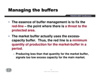TTTTOOOOCCCCIIIICCCCOOOO 2222000000007777 CCCCoooonnnnffffeeeerrrreeeennnncccceeee 
MMMMMMMMaaaaaaaannnnnnnnaaaaaaaaggggggggiiiiiiiinnnnnnnngggggggg tttttttthhhhhhhheeeeeeee bbbbbbbbuuuuuuuuffffffffffffffffeeeeeeeerrrrrrrrssssssss 
• The essence of buffer management is to fix the 
red-line – the point where there is a threat to the 
protected area. 
• The market buffer actually uses the excess-capacity 
capacity buffer. Thus, the red line is a minimum 
quantity of production for the market-buffer in a 
period. 
− Producing less than that quantity for the market buffer, 
signals too low excess capacity for the main market. 
22 
© 2007 TOCICO. All rights reserved. 
 
